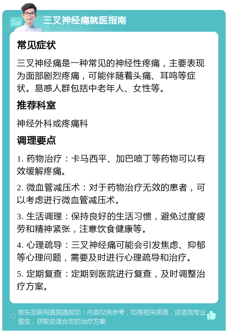 三叉神经痛就医指南 常见症状 三叉神经痛是一种常见的神经性疼痛，主要表现为面部剧烈疼痛，可能伴随着头痛、耳鸣等症状。易感人群包括中老年人、女性等。 推荐科室 神经外科或疼痛科 调理要点 1. 药物治疗：卡马西平、加巴喷丁等药物可以有效缓解疼痛。 2. 微血管减压术：对于药物治疗无效的患者，可以考虑进行微血管减压术。 3. 生活调理：保持良好的生活习惯，避免过度疲劳和精神紧张，注意饮食健康等。 4. 心理疏导：三叉神经痛可能会引发焦虑、抑郁等心理问题，需要及时进行心理疏导和治疗。 5. 定期复查：定期到医院进行复查，及时调整治疗方案。