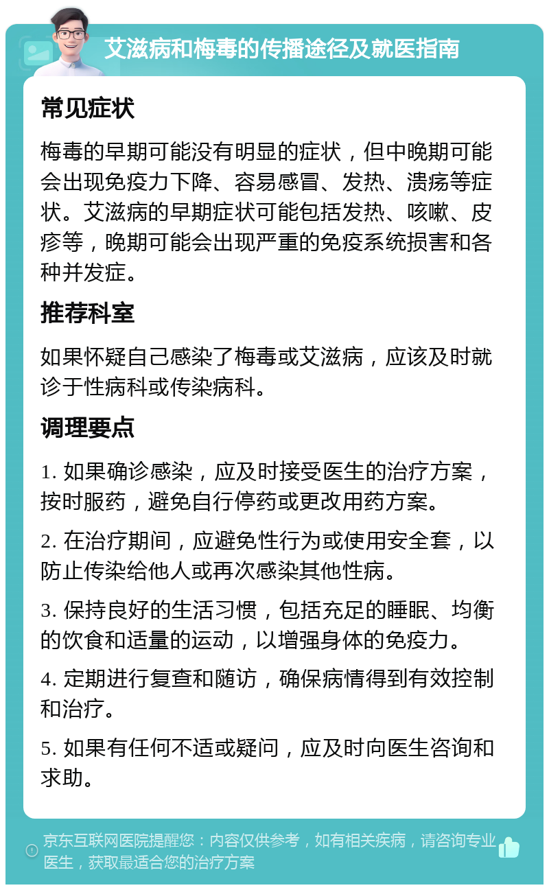 艾滋病和梅毒的传播途径及就医指南 常见症状 梅毒的早期可能没有明显的症状，但中晚期可能会出现免疫力下降、容易感冒、发热、溃疡等症状。艾滋病的早期症状可能包括发热、咳嗽、皮疹等，晚期可能会出现严重的免疫系统损害和各种并发症。 推荐科室 如果怀疑自己感染了梅毒或艾滋病，应该及时就诊于性病科或传染病科。 调理要点 1. 如果确诊感染，应及时接受医生的治疗方案，按时服药，避免自行停药或更改用药方案。 2. 在治疗期间，应避免性行为或使用安全套，以防止传染给他人或再次感染其他性病。 3. 保持良好的生活习惯，包括充足的睡眠、均衡的饮食和适量的运动，以增强身体的免疫力。 4. 定期进行复查和随访，确保病情得到有效控制和治疗。 5. 如果有任何不适或疑问，应及时向医生咨询和求助。