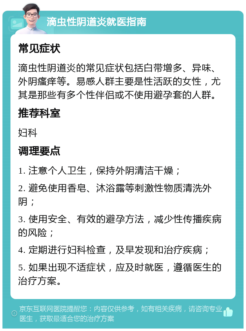 滴虫性阴道炎就医指南 常见症状 滴虫性阴道炎的常见症状包括白带增多、异味、外阴瘙痒等。易感人群主要是性活跃的女性，尤其是那些有多个性伴侣或不使用避孕套的人群。 推荐科室 妇科 调理要点 1. 注意个人卫生，保持外阴清洁干燥； 2. 避免使用香皂、沐浴露等刺激性物质清洗外阴； 3. 使用安全、有效的避孕方法，减少性传播疾病的风险； 4. 定期进行妇科检查，及早发现和治疗疾病； 5. 如果出现不适症状，应及时就医，遵循医生的治疗方案。