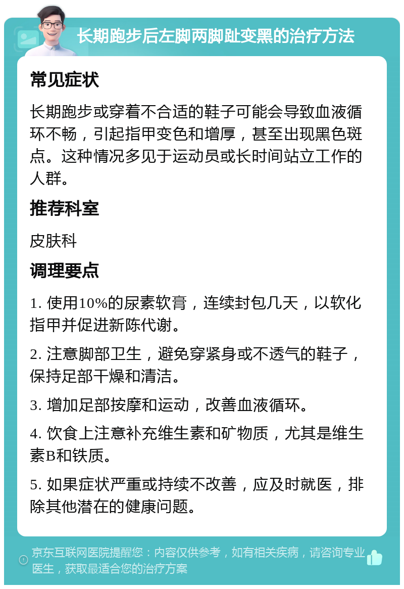 长期跑步后左脚两脚趾变黑的治疗方法 常见症状 长期跑步或穿着不合适的鞋子可能会导致血液循环不畅，引起指甲变色和增厚，甚至出现黑色斑点。这种情况多见于运动员或长时间站立工作的人群。 推荐科室 皮肤科 调理要点 1. 使用10%的尿素软膏，连续封包几天，以软化指甲并促进新陈代谢。 2. 注意脚部卫生，避免穿紧身或不透气的鞋子，保持足部干燥和清洁。 3. 增加足部按摩和运动，改善血液循环。 4. 饮食上注意补充维生素和矿物质，尤其是维生素B和铁质。 5. 如果症状严重或持续不改善，应及时就医，排除其他潜在的健康问题。