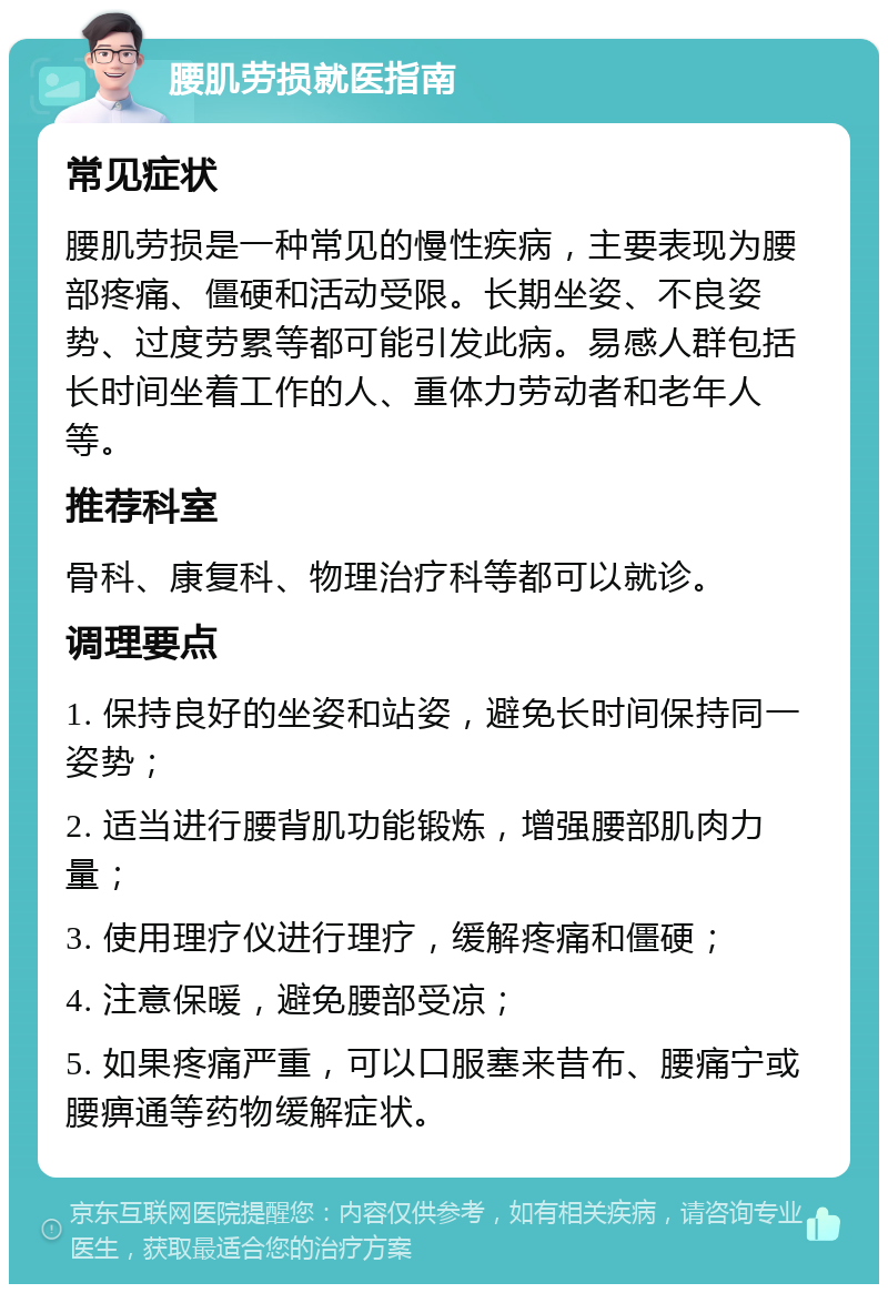 腰肌劳损就医指南 常见症状 腰肌劳损是一种常见的慢性疾病，主要表现为腰部疼痛、僵硬和活动受限。长期坐姿、不良姿势、过度劳累等都可能引发此病。易感人群包括长时间坐着工作的人、重体力劳动者和老年人等。 推荐科室 骨科、康复科、物理治疗科等都可以就诊。 调理要点 1. 保持良好的坐姿和站姿，避免长时间保持同一姿势； 2. 适当进行腰背肌功能锻炼，增强腰部肌肉力量； 3. 使用理疗仪进行理疗，缓解疼痛和僵硬； 4. 注意保暖，避免腰部受凉； 5. 如果疼痛严重，可以口服塞来昔布、腰痛宁或腰痹通等药物缓解症状。