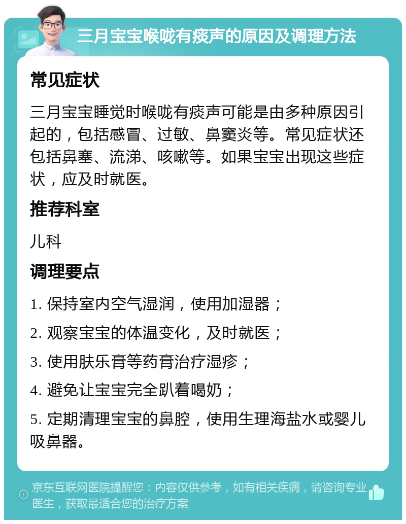 三月宝宝喉咙有痰声的原因及调理方法 常见症状 三月宝宝睡觉时喉咙有痰声可能是由多种原因引起的，包括感冒、过敏、鼻窦炎等。常见症状还包括鼻塞、流涕、咳嗽等。如果宝宝出现这些症状，应及时就医。 推荐科室 儿科 调理要点 1. 保持室内空气湿润，使用加湿器； 2. 观察宝宝的体温变化，及时就医； 3. 使用肤乐膏等药膏治疗湿疹； 4. 避免让宝宝完全趴着喝奶； 5. 定期清理宝宝的鼻腔，使用生理海盐水或婴儿吸鼻器。