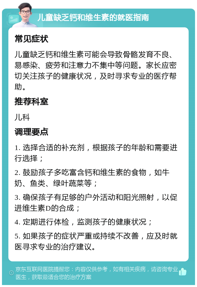 儿童缺乏钙和维生素的就医指南 常见症状 儿童缺乏钙和维生素可能会导致骨骼发育不良、易感染、疲劳和注意力不集中等问题。家长应密切关注孩子的健康状况，及时寻求专业的医疗帮助。 推荐科室 儿科 调理要点 1. 选择合适的补充剂，根据孩子的年龄和需要进行选择； 2. 鼓励孩子多吃富含钙和维生素的食物，如牛奶、鱼类、绿叶蔬菜等； 3. 确保孩子有足够的户外活动和阳光照射，以促进维生素D的合成； 4. 定期进行体检，监测孩子的健康状况； 5. 如果孩子的症状严重或持续不改善，应及时就医寻求专业的治疗建议。