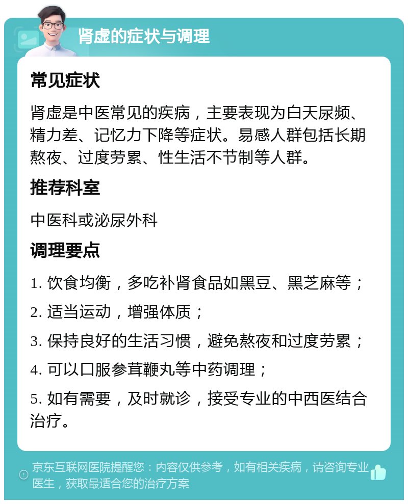 肾虚的症状与调理 常见症状 肾虚是中医常见的疾病，主要表现为白天尿频、精力差、记忆力下降等症状。易感人群包括长期熬夜、过度劳累、性生活不节制等人群。 推荐科室 中医科或泌尿外科 调理要点 1. 饮食均衡，多吃补肾食品如黑豆、黑芝麻等； 2. 适当运动，增强体质； 3. 保持良好的生活习惯，避免熬夜和过度劳累； 4. 可以口服参茸鞭丸等中药调理； 5. 如有需要，及时就诊，接受专业的中西医结合治疗。