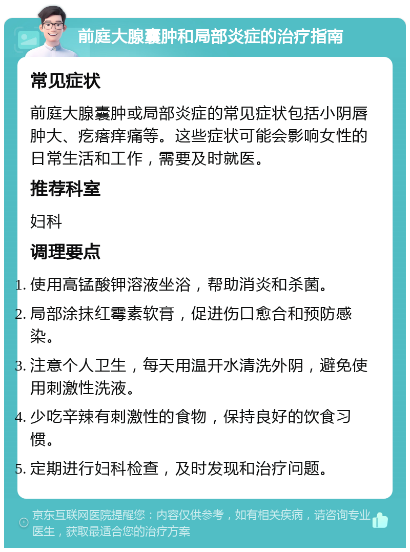 前庭大腺囊肿和局部炎症的治疗指南 常见症状 前庭大腺囊肿或局部炎症的常见症状包括小阴唇肿大、疙瘩痒痛等。这些症状可能会影响女性的日常生活和工作，需要及时就医。 推荐科室 妇科 调理要点 使用高锰酸钾溶液坐浴，帮助消炎和杀菌。 局部涂抹红霉素软膏，促进伤口愈合和预防感染。 注意个人卫生，每天用温开水清洗外阴，避免使用刺激性洗液。 少吃辛辣有刺激性的食物，保持良好的饮食习惯。 定期进行妇科检查，及时发现和治疗问题。