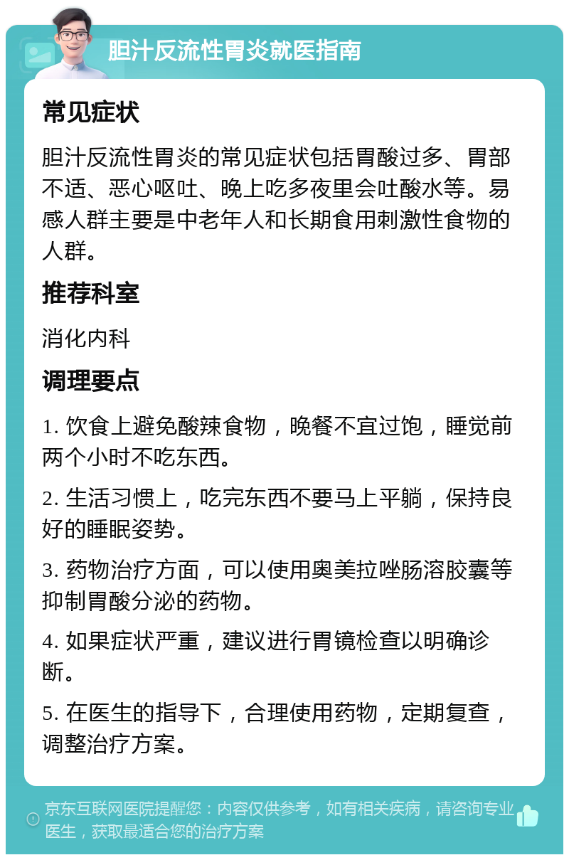 胆汁反流性胃炎就医指南 常见症状 胆汁反流性胃炎的常见症状包括胃酸过多、胃部不适、恶心呕吐、晚上吃多夜里会吐酸水等。易感人群主要是中老年人和长期食用刺激性食物的人群。 推荐科室 消化内科 调理要点 1. 饮食上避免酸辣食物，晚餐不宜过饱，睡觉前两个小时不吃东西。 2. 生活习惯上，吃完东西不要马上平躺，保持良好的睡眠姿势。 3. 药物治疗方面，可以使用奥美拉唑肠溶胶囊等抑制胃酸分泌的药物。 4. 如果症状严重，建议进行胃镜检查以明确诊断。 5. 在医生的指导下，合理使用药物，定期复查，调整治疗方案。