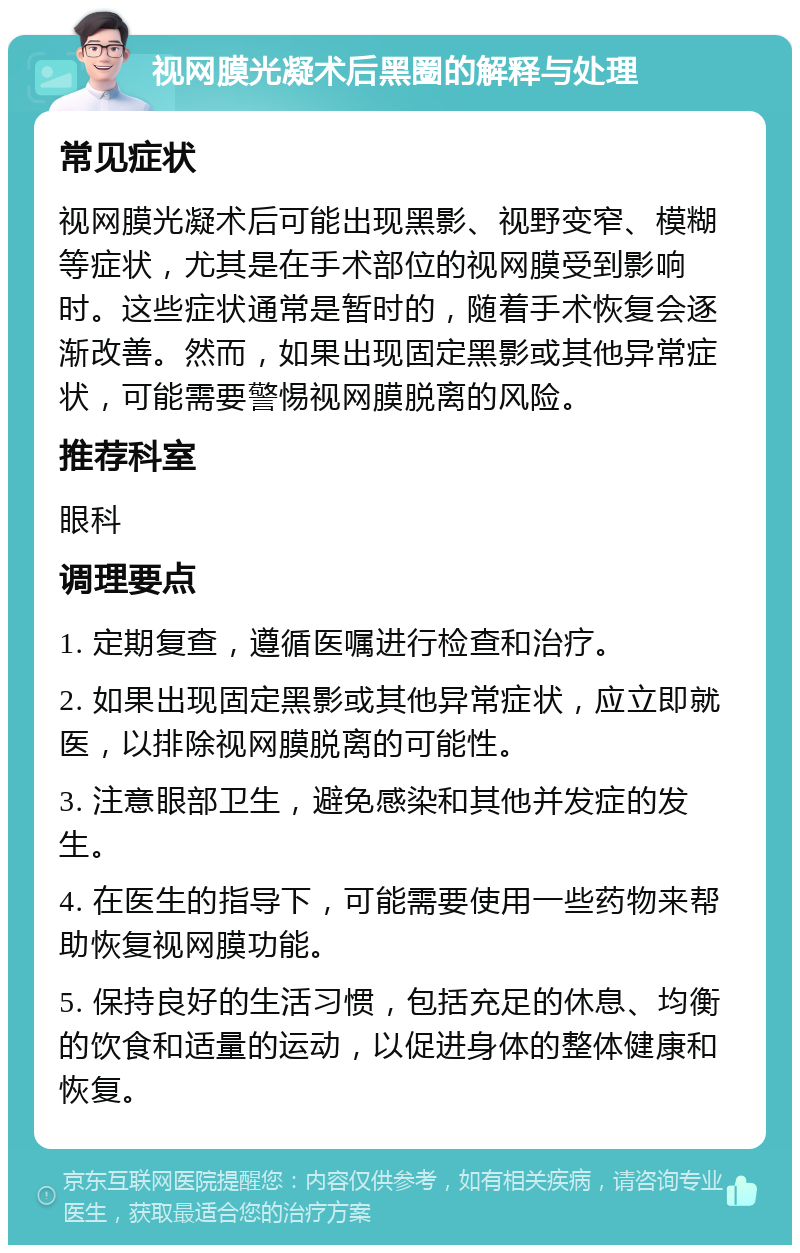 视网膜光凝术后黑圈的解释与处理 常见症状 视网膜光凝术后可能出现黑影、视野变窄、模糊等症状，尤其是在手术部位的视网膜受到影响时。这些症状通常是暂时的，随着手术恢复会逐渐改善。然而，如果出现固定黑影或其他异常症状，可能需要警惕视网膜脱离的风险。 推荐科室 眼科 调理要点 1. 定期复查，遵循医嘱进行检查和治疗。 2. 如果出现固定黑影或其他异常症状，应立即就医，以排除视网膜脱离的可能性。 3. 注意眼部卫生，避免感染和其他并发症的发生。 4. 在医生的指导下，可能需要使用一些药物来帮助恢复视网膜功能。 5. 保持良好的生活习惯，包括充足的休息、均衡的饮食和适量的运动，以促进身体的整体健康和恢复。