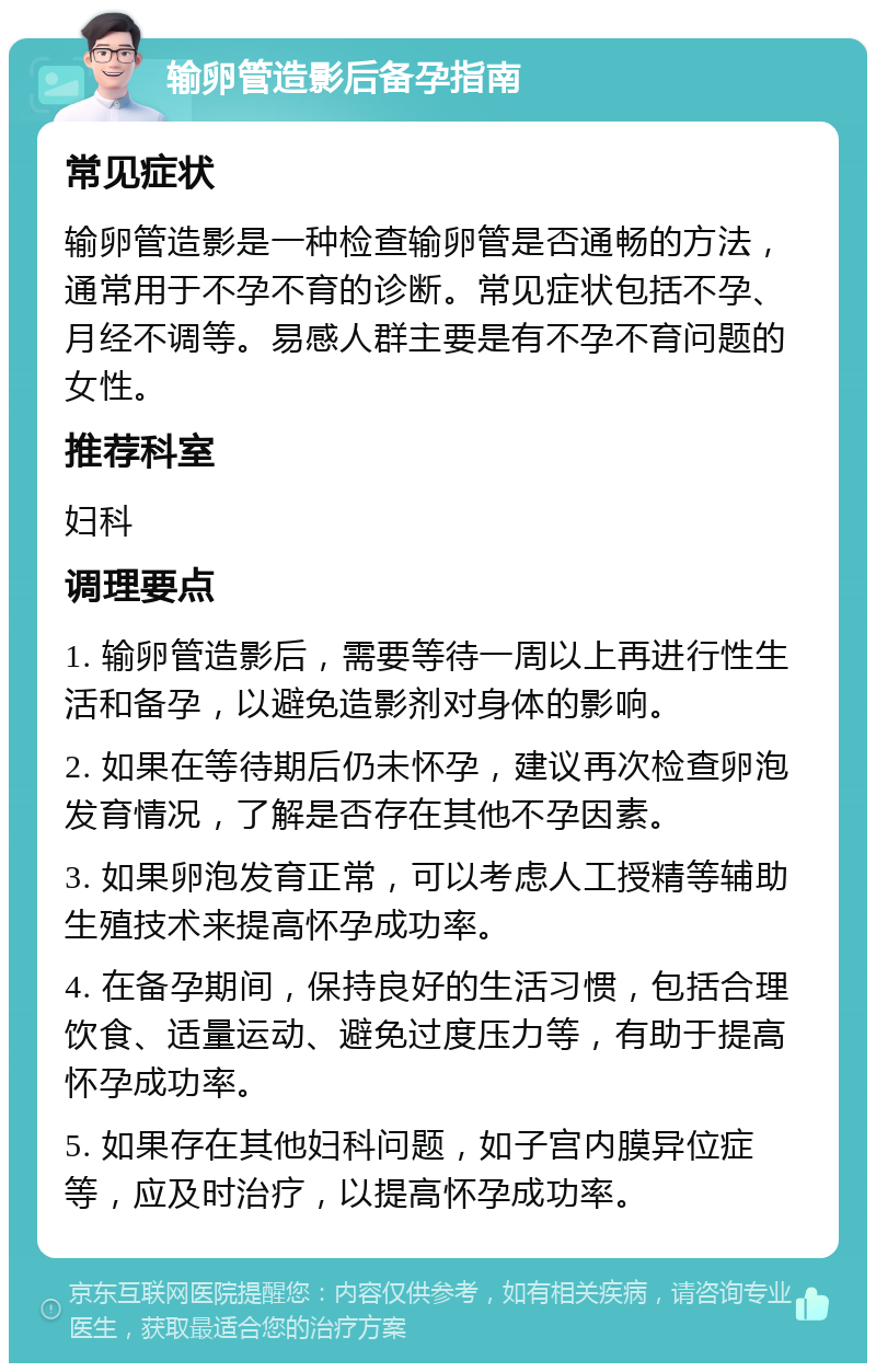 输卵管造影后备孕指南 常见症状 输卵管造影是一种检查输卵管是否通畅的方法，通常用于不孕不育的诊断。常见症状包括不孕、月经不调等。易感人群主要是有不孕不育问题的女性。 推荐科室 妇科 调理要点 1. 输卵管造影后，需要等待一周以上再进行性生活和备孕，以避免造影剂对身体的影响。 2. 如果在等待期后仍未怀孕，建议再次检查卵泡发育情况，了解是否存在其他不孕因素。 3. 如果卵泡发育正常，可以考虑人工授精等辅助生殖技术来提高怀孕成功率。 4. 在备孕期间，保持良好的生活习惯，包括合理饮食、适量运动、避免过度压力等，有助于提高怀孕成功率。 5. 如果存在其他妇科问题，如子宫内膜异位症等，应及时治疗，以提高怀孕成功率。