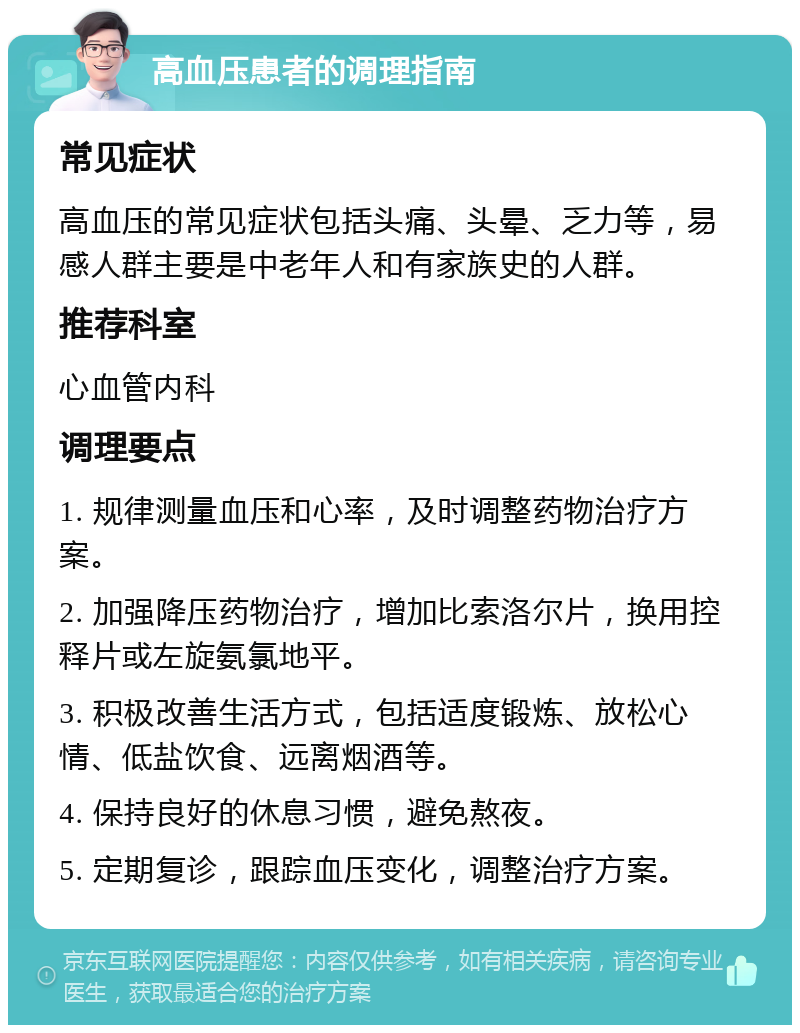 高血压患者的调理指南 常见症状 高血压的常见症状包括头痛、头晕、乏力等，易感人群主要是中老年人和有家族史的人群。 推荐科室 心血管内科 调理要点 1. 规律测量血压和心率，及时调整药物治疗方案。 2. 加强降压药物治疗，增加比索洛尔片，换用控释片或左旋氨氯地平。 3. 积极改善生活方式，包括适度锻炼、放松心情、低盐饮食、远离烟酒等。 4. 保持良好的休息习惯，避免熬夜。 5. 定期复诊，跟踪血压变化，调整治疗方案。