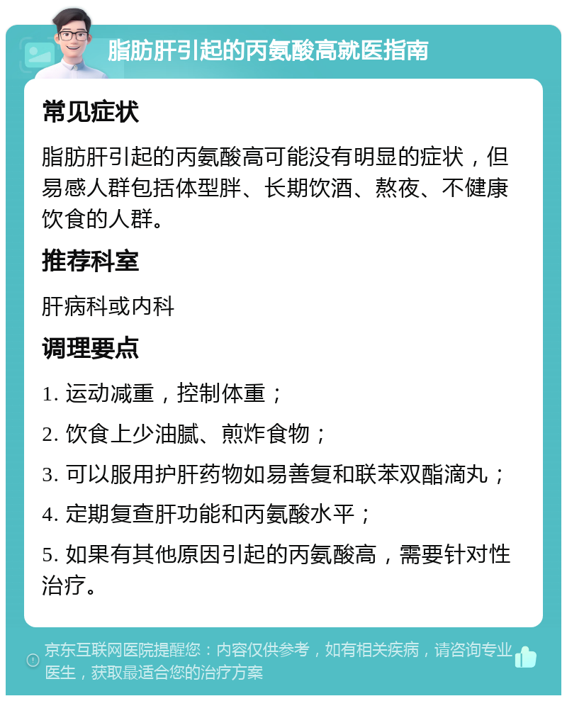 脂肪肝引起的丙氨酸高就医指南 常见症状 脂肪肝引起的丙氨酸高可能没有明显的症状，但易感人群包括体型胖、长期饮酒、熬夜、不健康饮食的人群。 推荐科室 肝病科或内科 调理要点 1. 运动减重，控制体重； 2. 饮食上少油腻、煎炸食物； 3. 可以服用护肝药物如易善复和联苯双酯滴丸； 4. 定期复查肝功能和丙氨酸水平； 5. 如果有其他原因引起的丙氨酸高，需要针对性治疗。