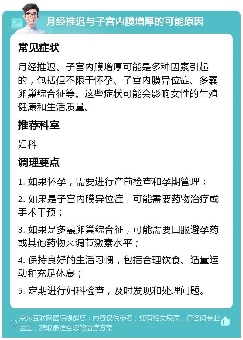 月经推迟与子宫内膜增厚的可能原因 常见症状 月经推迟、子宫内膜增厚可能是多种因素引起的，包括但不限于怀孕、子宫内膜异位症、多囊卵巢综合征等。这些症状可能会影响女性的生殖健康和生活质量。 推荐科室 妇科 调理要点 1. 如果怀孕，需要进行产前检查和孕期管理； 2. 如果是子宫内膜异位症，可能需要药物治疗或手术干预； 3. 如果是多囊卵巢综合征，可能需要口服避孕药或其他药物来调节激素水平； 4. 保持良好的生活习惯，包括合理饮食、适量运动和充足休息； 5. 定期进行妇科检查，及时发现和处理问题。