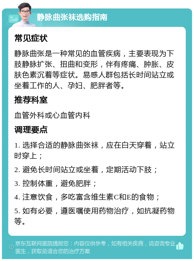 静脉曲张袜选购指南 常见症状 静脉曲张是一种常见的血管疾病，主要表现为下肢静脉扩张、扭曲和变形，伴有疼痛、肿胀、皮肤色素沉着等症状。易感人群包括长时间站立或坐着工作的人、孕妇、肥胖者等。 推荐科室 血管外科或心血管内科 调理要点 1. 选择合适的静脉曲张袜，应在白天穿着，站立时穿上； 2. 避免长时间站立或坐着，定期活动下肢； 3. 控制体重，避免肥胖； 4. 注意饮食，多吃富含维生素C和E的食物； 5. 如有必要，遵医嘱使用药物治疗，如抗凝药物等。