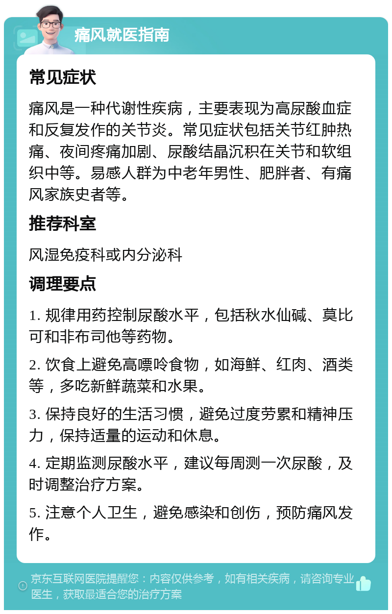 痛风就医指南 常见症状 痛风是一种代谢性疾病，主要表现为高尿酸血症和反复发作的关节炎。常见症状包括关节红肿热痛、夜间疼痛加剧、尿酸结晶沉积在关节和软组织中等。易感人群为中老年男性、肥胖者、有痛风家族史者等。 推荐科室 风湿免疫科或内分泌科 调理要点 1. 规律用药控制尿酸水平，包括秋水仙碱、莫比可和非布司他等药物。 2. 饮食上避免高嘌呤食物，如海鲜、红肉、酒类等，多吃新鲜蔬菜和水果。 3. 保持良好的生活习惯，避免过度劳累和精神压力，保持适量的运动和休息。 4. 定期监测尿酸水平，建议每周测一次尿酸，及时调整治疗方案。 5. 注意个人卫生，避免感染和创伤，预防痛风发作。