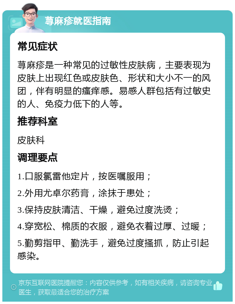 荨麻疹就医指南 常见症状 荨麻疹是一种常见的过敏性皮肤病，主要表现为皮肤上出现红色或皮肤色、形状和大小不一的风团，伴有明显的瘙痒感。易感人群包括有过敏史的人、免疫力低下的人等。 推荐科室 皮肤科 调理要点 1.口服氯雷他定片，按医嘱服用； 2.外用尤卓尔药膏，涂抹于患处； 3.保持皮肤清洁、干燥，避免过度洗烫； 4.穿宽松、棉质的衣服，避免衣着过厚、过暖； 5.勤剪指甲、勤洗手，避免过度搔抓，防止引起感染。