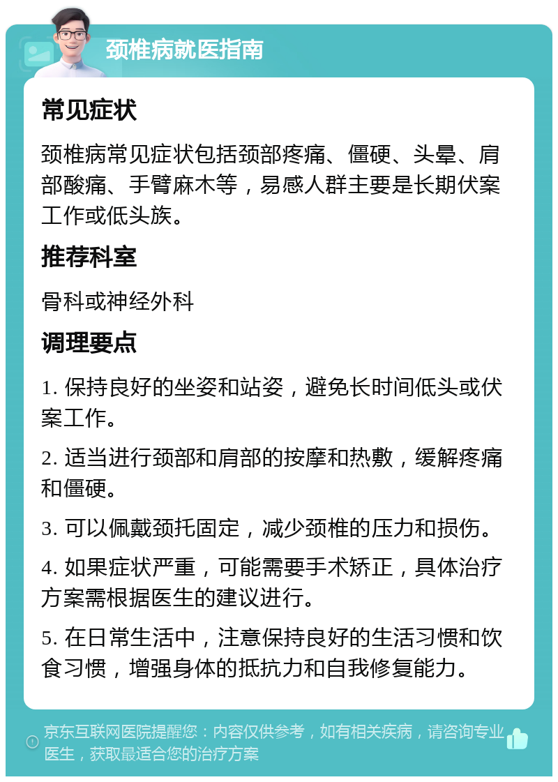 颈椎病就医指南 常见症状 颈椎病常见症状包括颈部疼痛、僵硬、头晕、肩部酸痛、手臂麻木等，易感人群主要是长期伏案工作或低头族。 推荐科室 骨科或神经外科 调理要点 1. 保持良好的坐姿和站姿，避免长时间低头或伏案工作。 2. 适当进行颈部和肩部的按摩和热敷，缓解疼痛和僵硬。 3. 可以佩戴颈托固定，减少颈椎的压力和损伤。 4. 如果症状严重，可能需要手术矫正，具体治疗方案需根据医生的建议进行。 5. 在日常生活中，注意保持良好的生活习惯和饮食习惯，增强身体的抵抗力和自我修复能力。