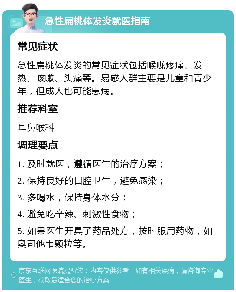 急性扁桃体发炎就医指南 常见症状 急性扁桃体发炎的常见症状包括喉咙疼痛、发热、咳嗽、头痛等。易感人群主要是儿童和青少年，但成人也可能患病。 推荐科室 耳鼻喉科 调理要点 1. 及时就医，遵循医生的治疗方案； 2. 保持良好的口腔卫生，避免感染； 3. 多喝水，保持身体水分； 4. 避免吃辛辣、刺激性食物； 5. 如果医生开具了药品处方，按时服用药物，如奥司他韦颗粒等。