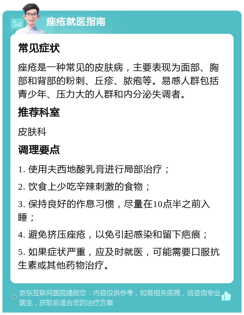 痤疮就医指南 常见症状 痤疮是一种常见的皮肤病，主要表现为面部、胸部和背部的粉刺、丘疹、脓疱等。易感人群包括青少年、压力大的人群和内分泌失调者。 推荐科室 皮肤科 调理要点 1. 使用夫西地酸乳膏进行局部治疗； 2. 饮食上少吃辛辣刺激的食物； 3. 保持良好的作息习惯，尽量在10点半之前入睡； 4. 避免挤压痤疮，以免引起感染和留下疤痕； 5. 如果症状严重，应及时就医，可能需要口服抗生素或其他药物治疗。