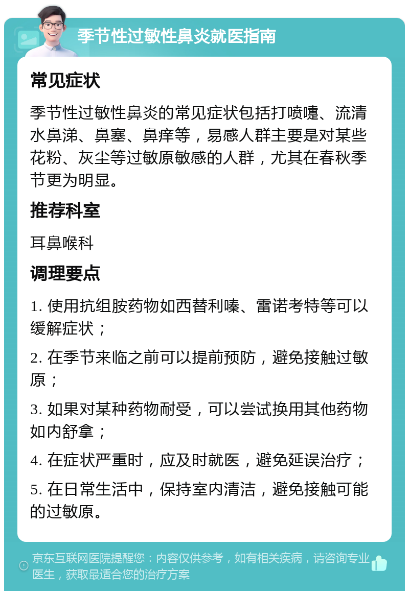 季节性过敏性鼻炎就医指南 常见症状 季节性过敏性鼻炎的常见症状包括打喷嚏、流清水鼻涕、鼻塞、鼻痒等，易感人群主要是对某些花粉、灰尘等过敏原敏感的人群，尤其在春秋季节更为明显。 推荐科室 耳鼻喉科 调理要点 1. 使用抗组胺药物如西替利嗪、雷诺考特等可以缓解症状； 2. 在季节来临之前可以提前预防，避免接触过敏原； 3. 如果对某种药物耐受，可以尝试换用其他药物如内舒拿； 4. 在症状严重时，应及时就医，避免延误治疗； 5. 在日常生活中，保持室内清洁，避免接触可能的过敏原。