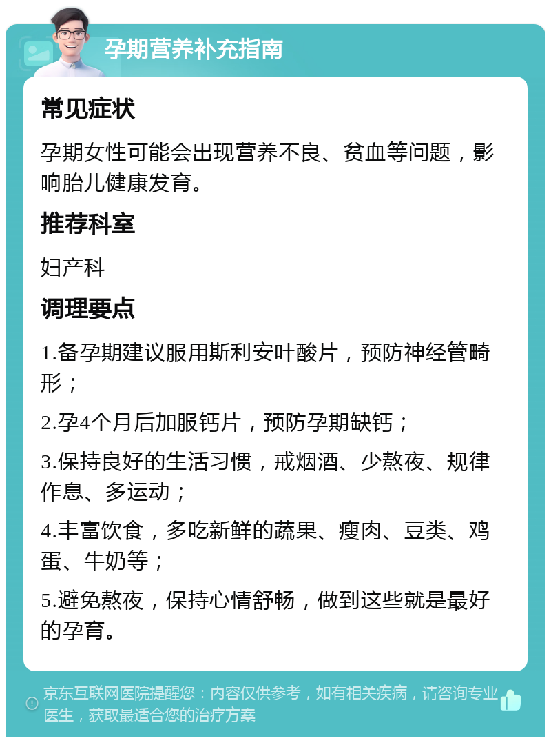 孕期营养补充指南 常见症状 孕期女性可能会出现营养不良、贫血等问题，影响胎儿健康发育。 推荐科室 妇产科 调理要点 1.备孕期建议服用斯利安叶酸片，预防神经管畸形； 2.孕4个月后加服钙片，预防孕期缺钙； 3.保持良好的生活习惯，戒烟酒、少熬夜、规律作息、多运动； 4.丰富饮食，多吃新鲜的蔬果、瘦肉、豆类、鸡蛋、牛奶等； 5.避免熬夜，保持心情舒畅，做到这些就是最好的孕育。