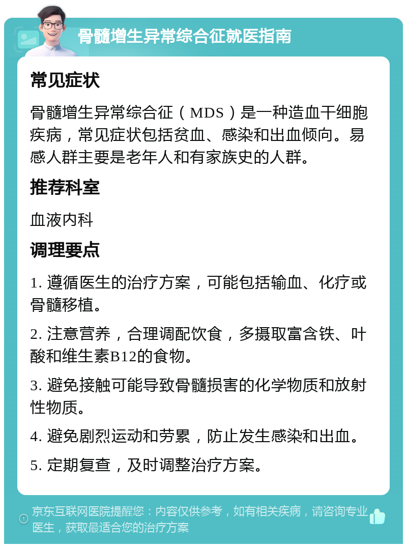 骨髓增生异常综合征就医指南 常见症状 骨髓增生异常综合征（MDS）是一种造血干细胞疾病，常见症状包括贫血、感染和出血倾向。易感人群主要是老年人和有家族史的人群。 推荐科室 血液内科 调理要点 1. 遵循医生的治疗方案，可能包括输血、化疗或骨髓移植。 2. 注意营养，合理调配饮食，多摄取富含铁、叶酸和维生素B12的食物。 3. 避免接触可能导致骨髓损害的化学物质和放射性物质。 4. 避免剧烈运动和劳累，防止发生感染和出血。 5. 定期复查，及时调整治疗方案。