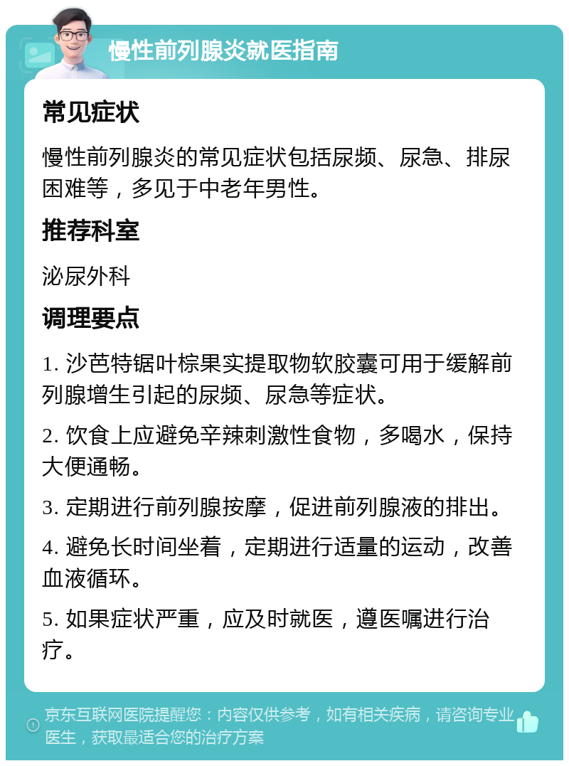 慢性前列腺炎就医指南 常见症状 慢性前列腺炎的常见症状包括尿频、尿急、排尿困难等，多见于中老年男性。 推荐科室 泌尿外科 调理要点 1. 沙芭特锯叶棕果实提取物软胶囊可用于缓解前列腺增生引起的尿频、尿急等症状。 2. 饮食上应避免辛辣刺激性食物，多喝水，保持大便通畅。 3. 定期进行前列腺按摩，促进前列腺液的排出。 4. 避免长时间坐着，定期进行适量的运动，改善血液循环。 5. 如果症状严重，应及时就医，遵医嘱进行治疗。