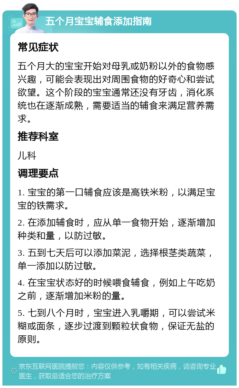 五个月宝宝辅食添加指南 常见症状 五个月大的宝宝开始对母乳或奶粉以外的食物感兴趣，可能会表现出对周围食物的好奇心和尝试欲望。这个阶段的宝宝通常还没有牙齿，消化系统也在逐渐成熟，需要适当的辅食来满足营养需求。 推荐科室 儿科 调理要点 1. 宝宝的第一口辅食应该是高铁米粉，以满足宝宝的铁需求。 2. 在添加辅食时，应从单一食物开始，逐渐增加种类和量，以防过敏。 3. 五到七天后可以添加菜泥，选择根茎类蔬菜，单一添加以防过敏。 4. 在宝宝状态好的时候喂食辅食，例如上午吃奶之前，逐渐增加米粉的量。 5. 七到八个月时，宝宝进入乳嚼期，可以尝试米糊或面条，逐步过渡到颗粒状食物，保证无盐的原则。