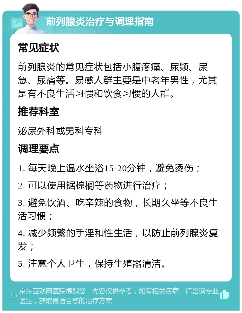 前列腺炎治疗与调理指南 常见症状 前列腺炎的常见症状包括小腹疼痛、尿频、尿急、尿痛等。易感人群主要是中老年男性，尤其是有不良生活习惯和饮食习惯的人群。 推荐科室 泌尿外科或男科专科 调理要点 1. 每天晚上温水坐浴15-20分钟，避免烫伤； 2. 可以使用锯棕榈等药物进行治疗； 3. 避免饮酒、吃辛辣的食物，长期久坐等不良生活习惯； 4. 减少频繁的手淫和性生活，以防止前列腺炎复发； 5. 注意个人卫生，保持生殖器清洁。