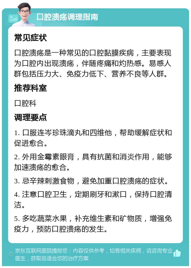 口腔溃疡调理指南 常见症状 口腔溃疡是一种常见的口腔黏膜疾病，主要表现为口腔内出现溃疡，伴随疼痛和灼热感。易感人群包括压力大、免疫力低下、营养不良等人群。 推荐科室 口腔科 调理要点 1. 口服连岑珍珠滴丸和四维他，帮助缓解症状和促进愈合。 2. 外用金霉素眼膏，具有抗菌和消炎作用，能够加速溃疡的愈合。 3. 忌辛辣刺激食物，避免加重口腔溃疡的症状。 4. 注意口腔卫生，定期刷牙和漱口，保持口腔清洁。 5. 多吃蔬菜水果，补充维生素和矿物质，增强免疫力，预防口腔溃疡的发生。