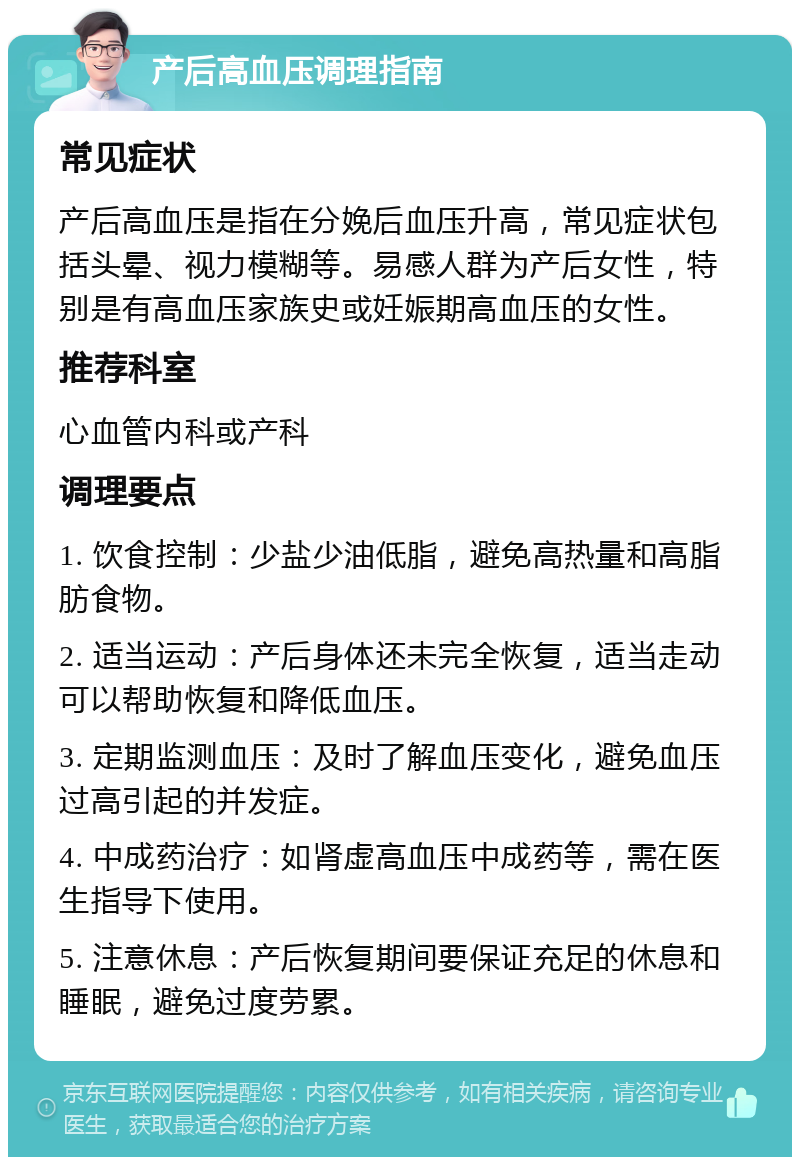 产后高血压调理指南 常见症状 产后高血压是指在分娩后血压升高，常见症状包括头晕、视力模糊等。易感人群为产后女性，特别是有高血压家族史或妊娠期高血压的女性。 推荐科室 心血管内科或产科 调理要点 1. 饮食控制：少盐少油低脂，避免高热量和高脂肪食物。 2. 适当运动：产后身体还未完全恢复，适当走动可以帮助恢复和降低血压。 3. 定期监测血压：及时了解血压变化，避免血压过高引起的并发症。 4. 中成药治疗：如肾虚高血压中成药等，需在医生指导下使用。 5. 注意休息：产后恢复期间要保证充足的休息和睡眠，避免过度劳累。