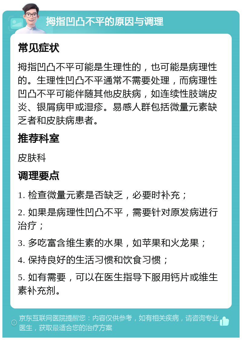 拇指凹凸不平的原因与调理 常见症状 拇指凹凸不平可能是生理性的，也可能是病理性的。生理性凹凸不平通常不需要处理，而病理性凹凸不平可能伴随其他皮肤病，如连续性肢端皮炎、银屑病甲或湿疹。易感人群包括微量元素缺乏者和皮肤病患者。 推荐科室 皮肤科 调理要点 1. 检查微量元素是否缺乏，必要时补充； 2. 如果是病理性凹凸不平，需要针对原发病进行治疗； 3. 多吃富含维生素的水果，如苹果和火龙果； 4. 保持良好的生活习惯和饮食习惯； 5. 如有需要，可以在医生指导下服用钙片或维生素补充剂。