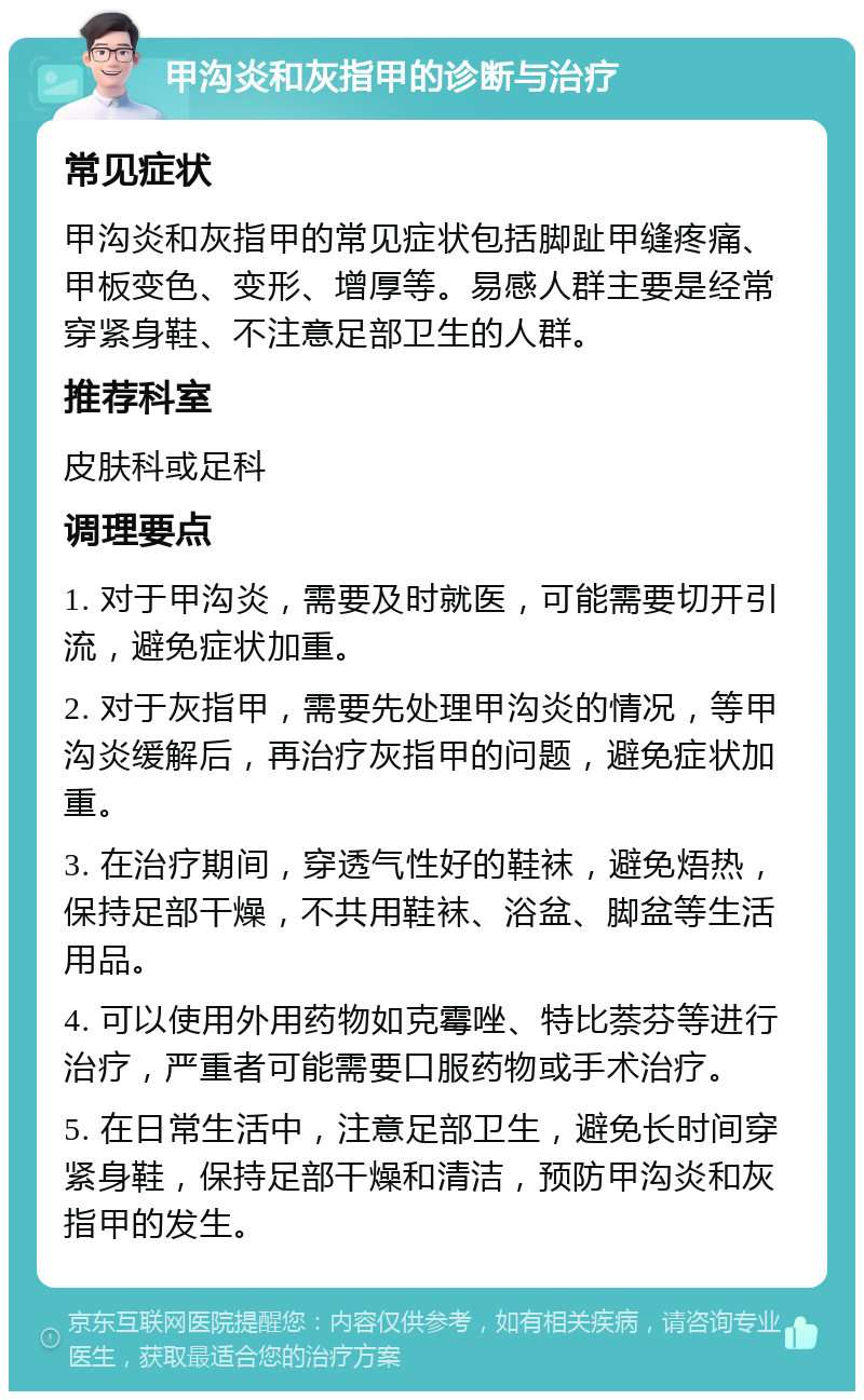 甲沟炎和灰指甲的诊断与治疗 常见症状 甲沟炎和灰指甲的常见症状包括脚趾甲缝疼痛、甲板变色、变形、增厚等。易感人群主要是经常穿紧身鞋、不注意足部卫生的人群。 推荐科室 皮肤科或足科 调理要点 1. 对于甲沟炎，需要及时就医，可能需要切开引流，避免症状加重。 2. 对于灰指甲，需要先处理甲沟炎的情况，等甲沟炎缓解后，再治疗灰指甲的问题，避免症状加重。 3. 在治疗期间，穿透气性好的鞋袜，避免焐热，保持足部干燥，不共用鞋袜、浴盆、脚盆等生活用品。 4. 可以使用外用药物如克霉唑、特比萘芬等进行治疗，严重者可能需要口服药物或手术治疗。 5. 在日常生活中，注意足部卫生，避免长时间穿紧身鞋，保持足部干燥和清洁，预防甲沟炎和灰指甲的发生。