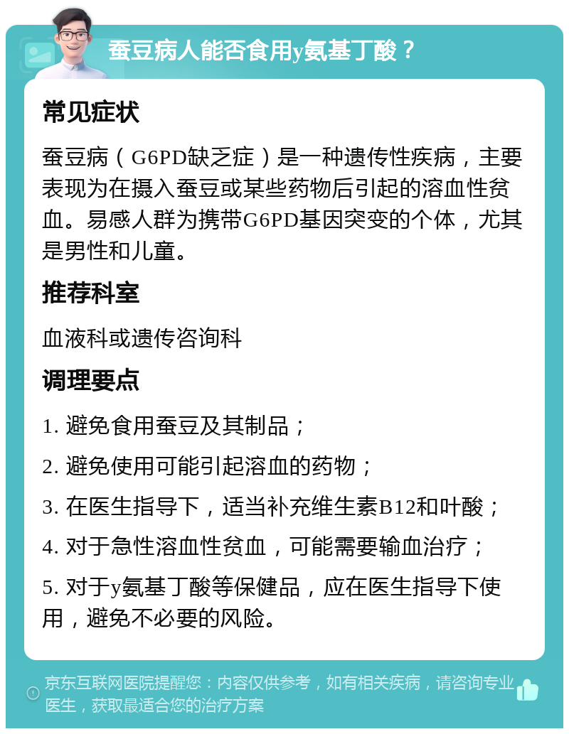 蚕豆病人能否食用y氨基丁酸？ 常见症状 蚕豆病（G6PD缺乏症）是一种遗传性疾病，主要表现为在摄入蚕豆或某些药物后引起的溶血性贫血。易感人群为携带G6PD基因突变的个体，尤其是男性和儿童。 推荐科室 血液科或遗传咨询科 调理要点 1. 避免食用蚕豆及其制品； 2. 避免使用可能引起溶血的药物； 3. 在医生指导下，适当补充维生素B12和叶酸； 4. 对于急性溶血性贫血，可能需要输血治疗； 5. 对于y氨基丁酸等保健品，应在医生指导下使用，避免不必要的风险。