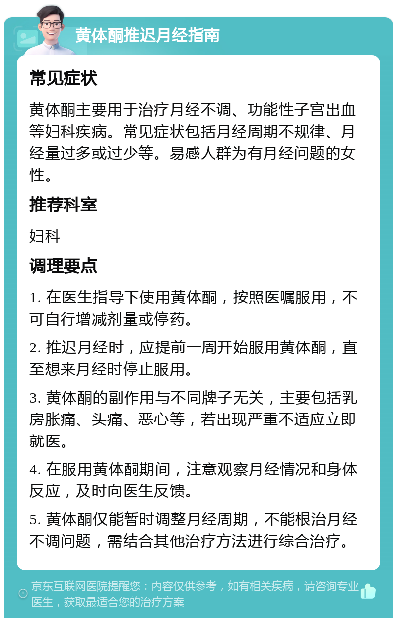 黄体酮推迟月经指南 常见症状 黄体酮主要用于治疗月经不调、功能性子宫出血等妇科疾病。常见症状包括月经周期不规律、月经量过多或过少等。易感人群为有月经问题的女性。 推荐科室 妇科 调理要点 1. 在医生指导下使用黄体酮，按照医嘱服用，不可自行增减剂量或停药。 2. 推迟月经时，应提前一周开始服用黄体酮，直至想来月经时停止服用。 3. 黄体酮的副作用与不同牌子无关，主要包括乳房胀痛、头痛、恶心等，若出现严重不适应立即就医。 4. 在服用黄体酮期间，注意观察月经情况和身体反应，及时向医生反馈。 5. 黄体酮仅能暂时调整月经周期，不能根治月经不调问题，需结合其他治疗方法进行综合治疗。