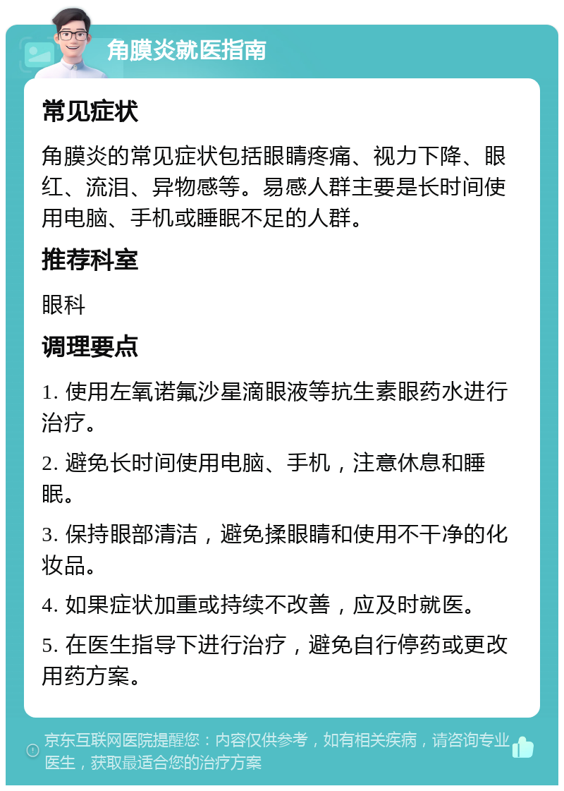 角膜炎就医指南 常见症状 角膜炎的常见症状包括眼睛疼痛、视力下降、眼红、流泪、异物感等。易感人群主要是长时间使用电脑、手机或睡眠不足的人群。 推荐科室 眼科 调理要点 1. 使用左氧诺氟沙星滴眼液等抗生素眼药水进行治疗。 2. 避免长时间使用电脑、手机，注意休息和睡眠。 3. 保持眼部清洁，避免揉眼睛和使用不干净的化妆品。 4. 如果症状加重或持续不改善，应及时就医。 5. 在医生指导下进行治疗，避免自行停药或更改用药方案。