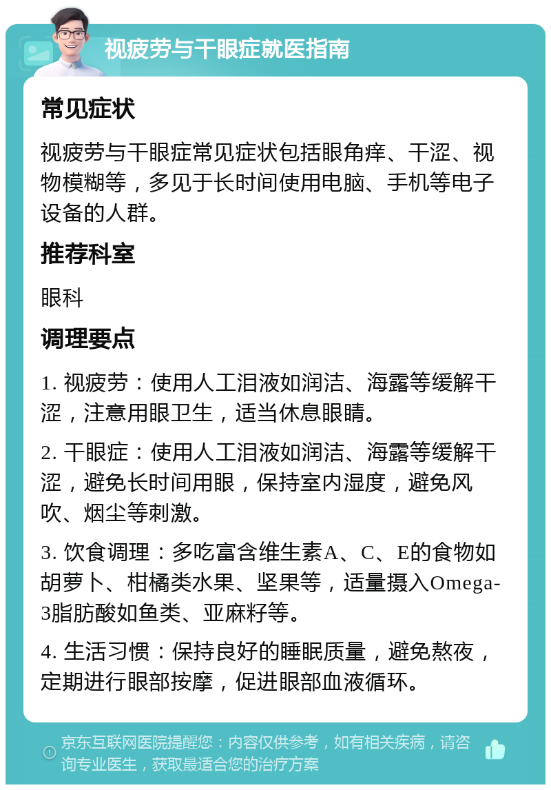 视疲劳与干眼症就医指南 常见症状 视疲劳与干眼症常见症状包括眼角痒、干涩、视物模糊等，多见于长时间使用电脑、手机等电子设备的人群。 推荐科室 眼科 调理要点 1. 视疲劳：使用人工泪液如润洁、海露等缓解干涩，注意用眼卫生，适当休息眼睛。 2. 干眼症：使用人工泪液如润洁、海露等缓解干涩，避免长时间用眼，保持室内湿度，避免风吹、烟尘等刺激。 3. 饮食调理：多吃富含维生素A、C、E的食物如胡萝卜、柑橘类水果、坚果等，适量摄入Omega-3脂肪酸如鱼类、亚麻籽等。 4. 生活习惯：保持良好的睡眠质量，避免熬夜，定期进行眼部按摩，促进眼部血液循环。