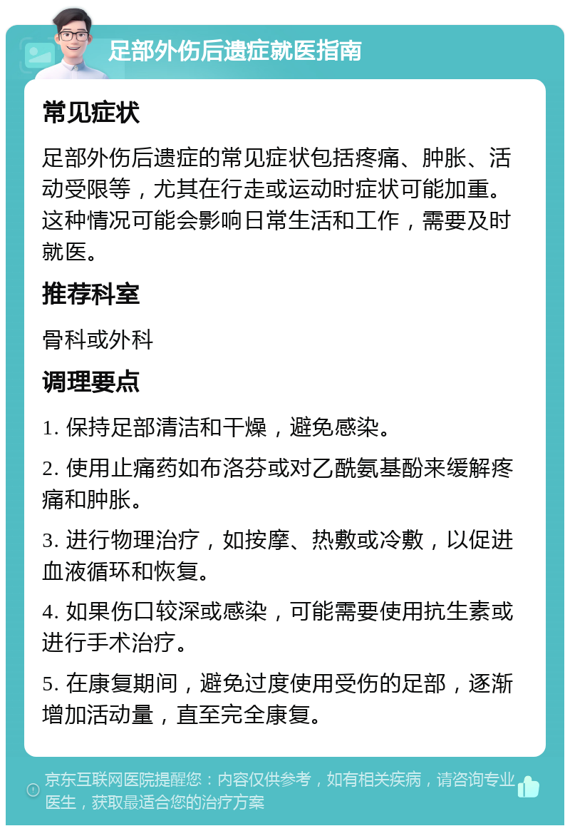 足部外伤后遗症就医指南 常见症状 足部外伤后遗症的常见症状包括疼痛、肿胀、活动受限等，尤其在行走或运动时症状可能加重。这种情况可能会影响日常生活和工作，需要及时就医。 推荐科室 骨科或外科 调理要点 1. 保持足部清洁和干燥，避免感染。 2. 使用止痛药如布洛芬或对乙酰氨基酚来缓解疼痛和肿胀。 3. 进行物理治疗，如按摩、热敷或冷敷，以促进血液循环和恢复。 4. 如果伤口较深或感染，可能需要使用抗生素或进行手术治疗。 5. 在康复期间，避免过度使用受伤的足部，逐渐增加活动量，直至完全康复。