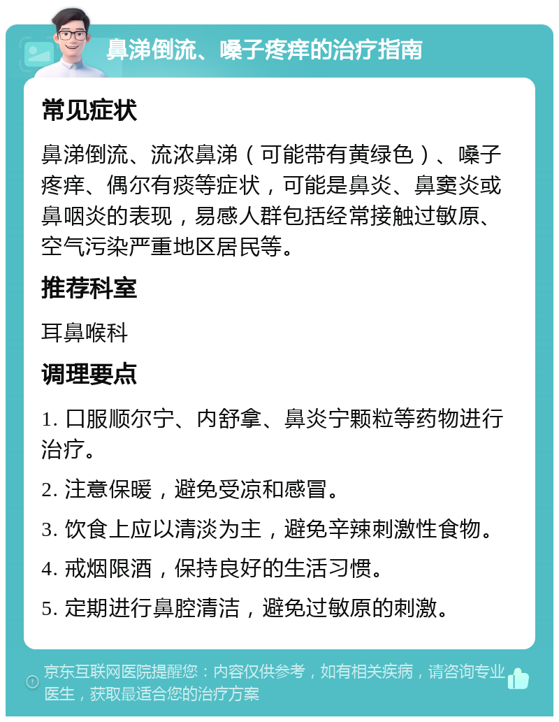 鼻涕倒流、嗓子疼痒的治疗指南 常见症状 鼻涕倒流、流浓鼻涕（可能带有黄绿色）、嗓子疼痒、偶尔有痰等症状，可能是鼻炎、鼻窦炎或鼻咽炎的表现，易感人群包括经常接触过敏原、空气污染严重地区居民等。 推荐科室 耳鼻喉科 调理要点 1. 口服顺尔宁、内舒拿、鼻炎宁颗粒等药物进行治疗。 2. 注意保暖，避免受凉和感冒。 3. 饮食上应以清淡为主，避免辛辣刺激性食物。 4. 戒烟限酒，保持良好的生活习惯。 5. 定期进行鼻腔清洁，避免过敏原的刺激。