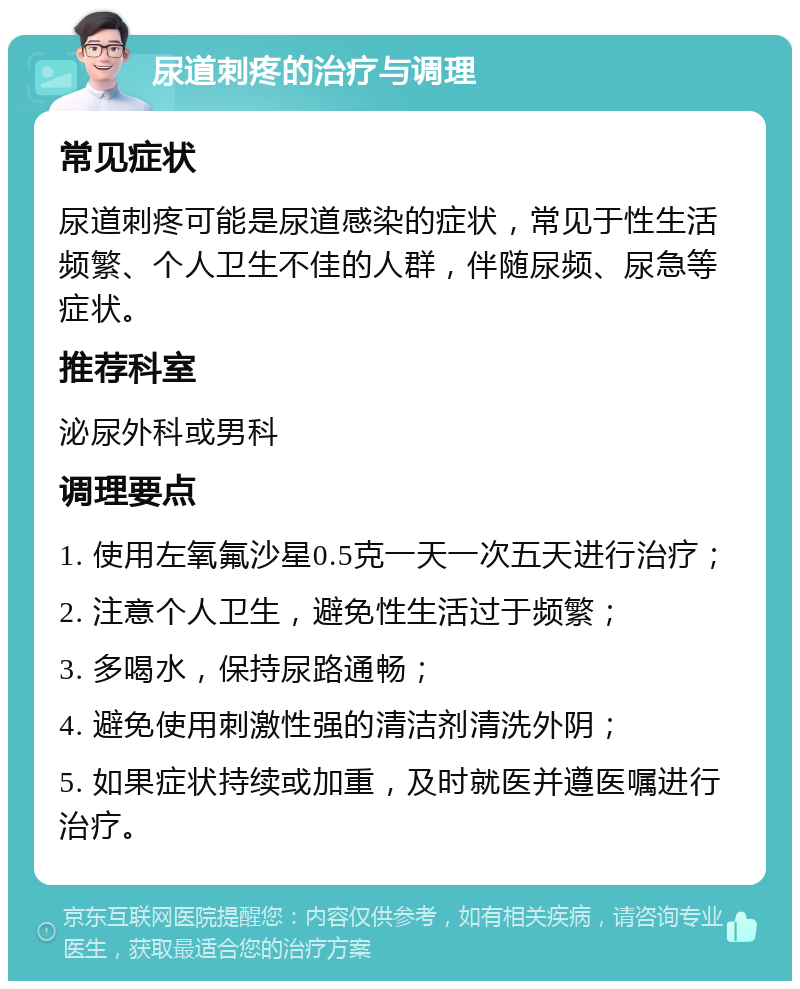 尿道刺疼的治疗与调理 常见症状 尿道刺疼可能是尿道感染的症状，常见于性生活频繁、个人卫生不佳的人群，伴随尿频、尿急等症状。 推荐科室 泌尿外科或男科 调理要点 1. 使用左氧氟沙星0.5克一天一次五天进行治疗； 2. 注意个人卫生，避免性生活过于频繁； 3. 多喝水，保持尿路通畅； 4. 避免使用刺激性强的清洁剂清洗外阴； 5. 如果症状持续或加重，及时就医并遵医嘱进行治疗。