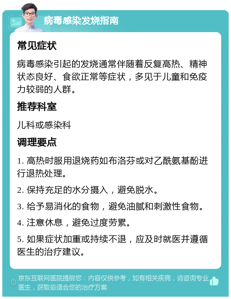 病毒感染发烧指南 常见症状 病毒感染引起的发烧通常伴随着反复高热、精神状态良好、食欲正常等症状，多见于儿童和免疫力较弱的人群。 推荐科室 儿科或感染科 调理要点 1. 高热时服用退烧药如布洛芬或对乙酰氨基酚进行退热处理。 2. 保持充足的水分摄入，避免脱水。 3. 给予易消化的食物，避免油腻和刺激性食物。 4. 注意休息，避免过度劳累。 5. 如果症状加重或持续不退，应及时就医并遵循医生的治疗建议。