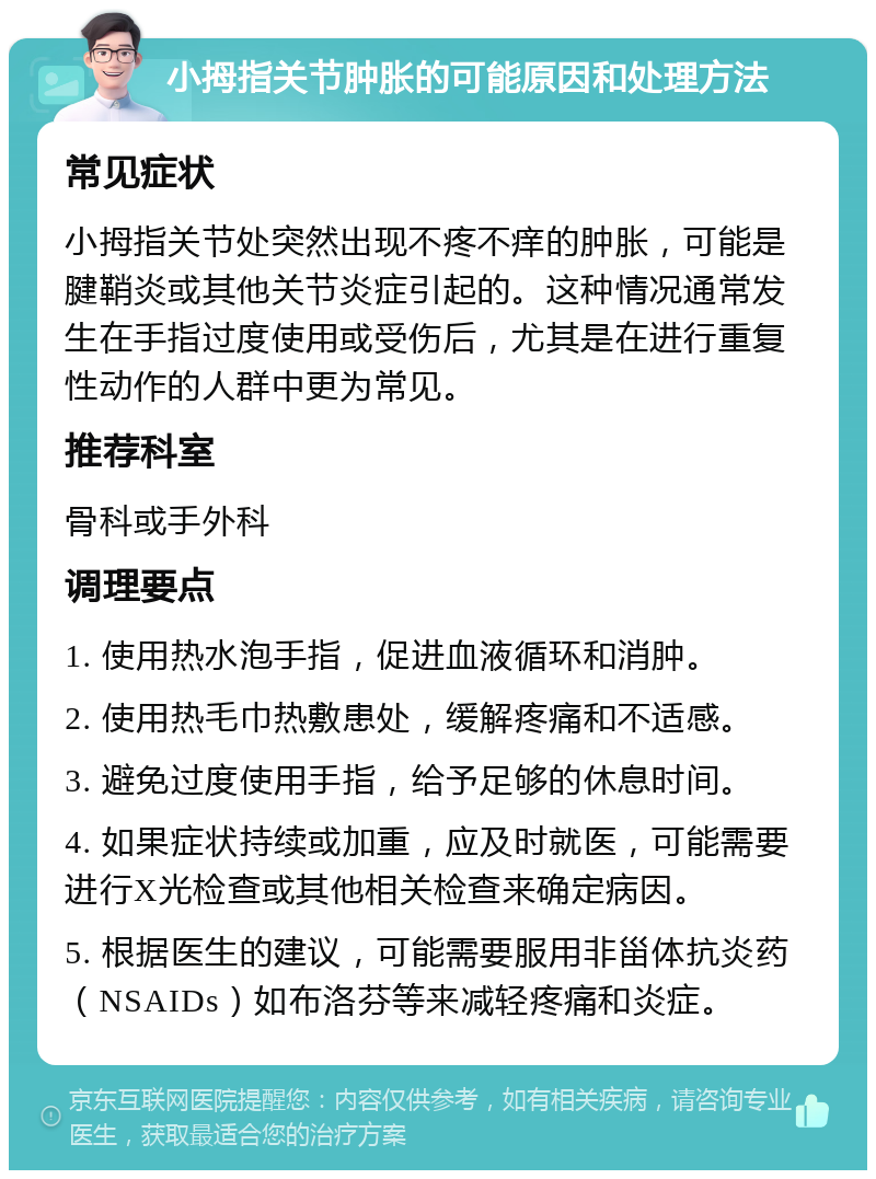 小拇指关节肿胀的可能原因和处理方法 常见症状 小拇指关节处突然出现不疼不痒的肿胀，可能是腱鞘炎或其他关节炎症引起的。这种情况通常发生在手指过度使用或受伤后，尤其是在进行重复性动作的人群中更为常见。 推荐科室 骨科或手外科 调理要点 1. 使用热水泡手指，促进血液循环和消肿。 2. 使用热毛巾热敷患处，缓解疼痛和不适感。 3. 避免过度使用手指，给予足够的休息时间。 4. 如果症状持续或加重，应及时就医，可能需要进行X光检查或其他相关检查来确定病因。 5. 根据医生的建议，可能需要服用非甾体抗炎药（NSAIDs）如布洛芬等来减轻疼痛和炎症。