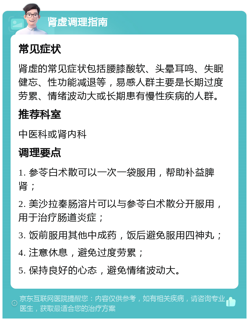 肾虚调理指南 常见症状 肾虚的常见症状包括腰膝酸软、头晕耳鸣、失眠健忘、性功能减退等，易感人群主要是长期过度劳累、情绪波动大或长期患有慢性疾病的人群。 推荐科室 中医科或肾内科 调理要点 1. 参苓白术散可以一次一袋服用，帮助补益脾肾； 2. 美沙拉秦肠溶片可以与参苓白术散分开服用，用于治疗肠道炎症； 3. 饭前服用其他中成药，饭后避免服用四神丸； 4. 注意休息，避免过度劳累； 5. 保持良好的心态，避免情绪波动大。