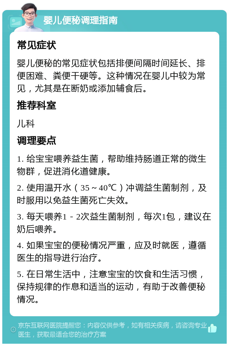 婴儿便秘调理指南 常见症状 婴儿便秘的常见症状包括排便间隔时间延长、排便困难、粪便干硬等。这种情况在婴儿中较为常见，尤其是在断奶或添加辅食后。 推荐科室 儿科 调理要点 1. 给宝宝喂养益生菌，帮助维持肠道正常的微生物群，促进消化道健康。 2. 使用温开水（35～40℃）冲调益生菌制剂，及时服用以免益生菌死亡失效。 3. 每天喂养1－2次益生菌制剂，每次1包，建议在奶后喂养。 4. 如果宝宝的便秘情况严重，应及时就医，遵循医生的指导进行治疗。 5. 在日常生活中，注意宝宝的饮食和生活习惯，保持规律的作息和适当的运动，有助于改善便秘情况。