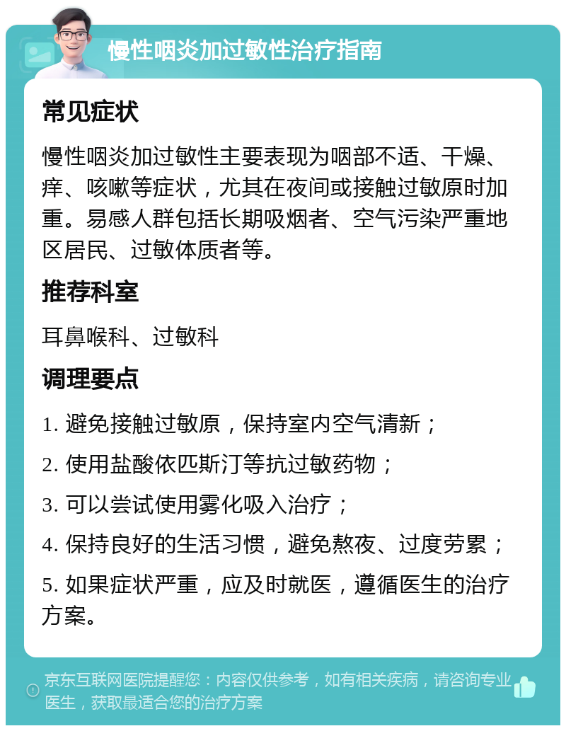 慢性咽炎加过敏性治疗指南 常见症状 慢性咽炎加过敏性主要表现为咽部不适、干燥、痒、咳嗽等症状，尤其在夜间或接触过敏原时加重。易感人群包括长期吸烟者、空气污染严重地区居民、过敏体质者等。 推荐科室 耳鼻喉科、过敏科 调理要点 1. 避免接触过敏原，保持室内空气清新； 2. 使用盐酸依匹斯汀等抗过敏药物； 3. 可以尝试使用雾化吸入治疗； 4. 保持良好的生活习惯，避免熬夜、过度劳累； 5. 如果症状严重，应及时就医，遵循医生的治疗方案。