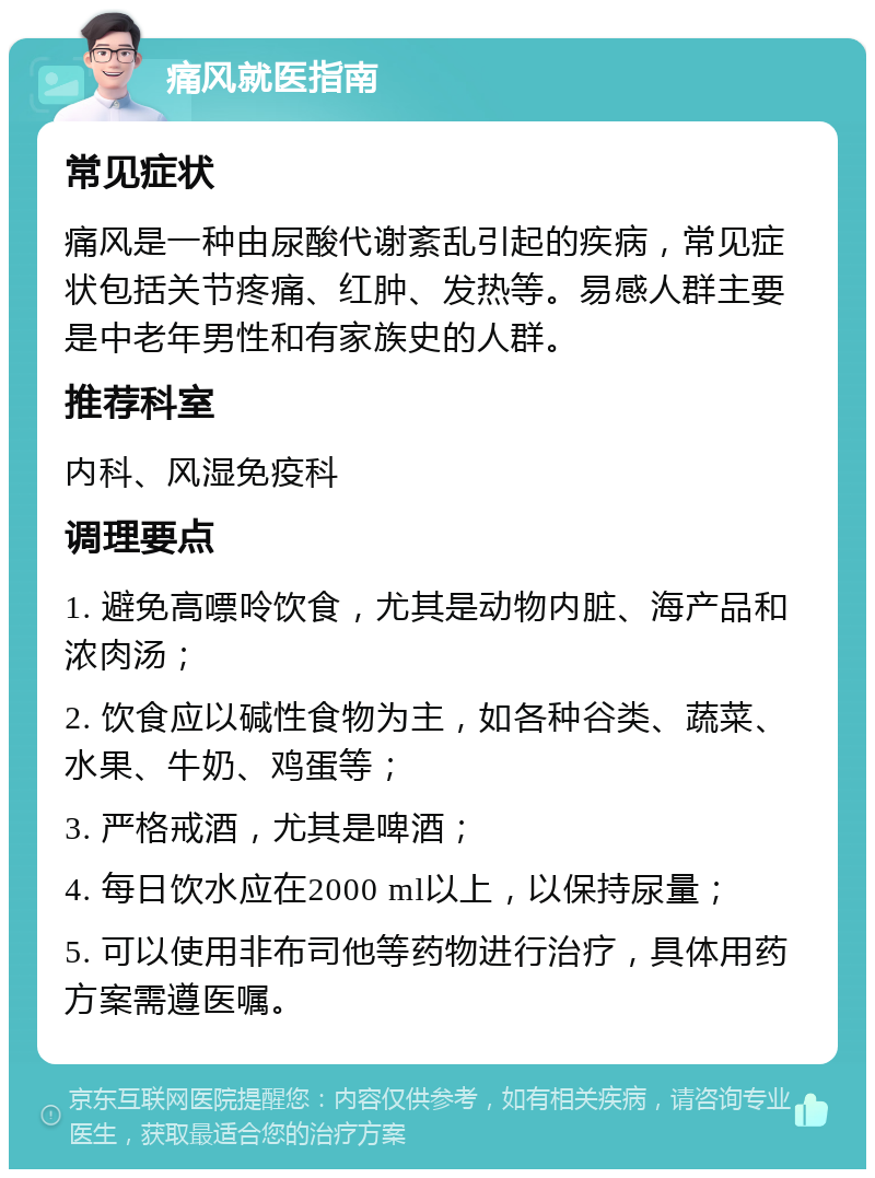 痛风就医指南 常见症状 痛风是一种由尿酸代谢紊乱引起的疾病，常见症状包括关节疼痛、红肿、发热等。易感人群主要是中老年男性和有家族史的人群。 推荐科室 内科、风湿免疫科 调理要点 1. 避免高嘌呤饮食，尤其是动物内脏、海产品和浓肉汤； 2. 饮食应以碱性食物为主，如各种谷类、蔬菜、水果、牛奶、鸡蛋等； 3. 严格戒酒，尤其是啤酒； 4. 每日饮水应在2000 ml以上，以保持尿量； 5. 可以使用非布司他等药物进行治疗，具体用药方案需遵医嘱。