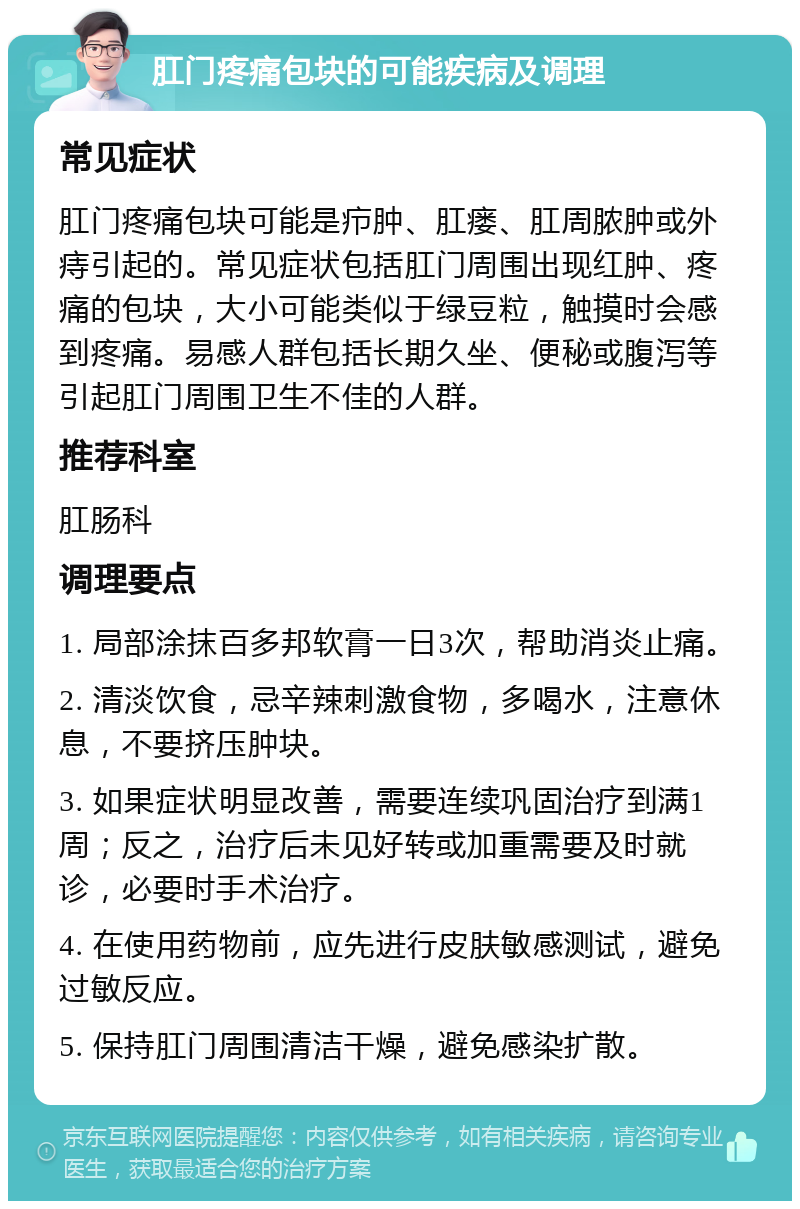 肛门疼痛包块的可能疾病及调理 常见症状 肛门疼痛包块可能是疖肿、肛瘘、肛周脓肿或外痔引起的。常见症状包括肛门周围出现红肿、疼痛的包块，大小可能类似于绿豆粒，触摸时会感到疼痛。易感人群包括长期久坐、便秘或腹泻等引起肛门周围卫生不佳的人群。 推荐科室 肛肠科 调理要点 1. 局部涂抹百多邦软膏一日3次，帮助消炎止痛。 2. 清淡饮食，忌辛辣刺激食物，多喝水，注意休息，不要挤压肿块。 3. 如果症状明显改善，需要连续巩固治疗到满1周；反之，治疗后未见好转或加重需要及时就诊，必要时手术治疗。 4. 在使用药物前，应先进行皮肤敏感测试，避免过敏反应。 5. 保持肛门周围清洁干燥，避免感染扩散。