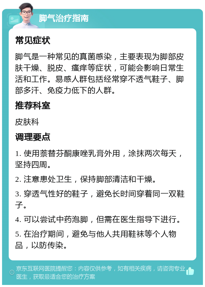 脚气治疗指南 常见症状 脚气是一种常见的真菌感染，主要表现为脚部皮肤干燥、脱皮、瘙痒等症状，可能会影响日常生活和工作。易感人群包括经常穿不透气鞋子、脚部多汗、免疫力低下的人群。 推荐科室 皮肤科 调理要点 1. 使用萘替芬酮康唑乳膏外用，涂抹两次每天，坚持四周。 2. 注意患处卫生，保持脚部清洁和干燥。 3. 穿透气性好的鞋子，避免长时间穿着同一双鞋子。 4. 可以尝试中药泡脚，但需在医生指导下进行。 5. 在治疗期间，避免与他人共用鞋袜等个人物品，以防传染。