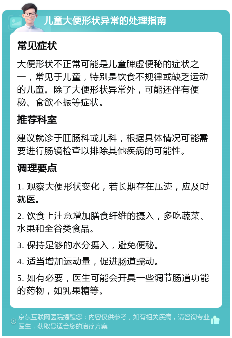 儿童大便形状异常的处理指南 常见症状 大便形状不正常可能是儿童脾虚便秘的症状之一，常见于儿童，特别是饮食不规律或缺乏运动的儿童。除了大便形状异常外，可能还伴有便秘、食欲不振等症状。 推荐科室 建议就诊于肛肠科或儿科，根据具体情况可能需要进行肠镜检查以排除其他疾病的可能性。 调理要点 1. 观察大便形状变化，若长期存在压迹，应及时就医。 2. 饮食上注意增加膳食纤维的摄入，多吃蔬菜、水果和全谷类食品。 3. 保持足够的水分摄入，避免便秘。 4. 适当增加运动量，促进肠道蠕动。 5. 如有必要，医生可能会开具一些调节肠道功能的药物，如乳果糖等。