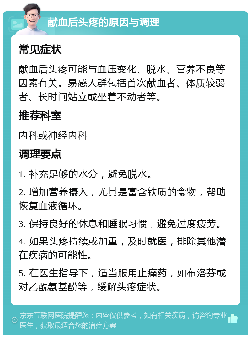 献血后头疼的原因与调理 常见症状 献血后头疼可能与血压变化、脱水、营养不良等因素有关。易感人群包括首次献血者、体质较弱者、长时间站立或坐着不动者等。 推荐科室 内科或神经内科 调理要点 1. 补充足够的水分，避免脱水。 2. 增加营养摄入，尤其是富含铁质的食物，帮助恢复血液循环。 3. 保持良好的休息和睡眠习惯，避免过度疲劳。 4. 如果头疼持续或加重，及时就医，排除其他潜在疾病的可能性。 5. 在医生指导下，适当服用止痛药，如布洛芬或对乙酰氨基酚等，缓解头疼症状。