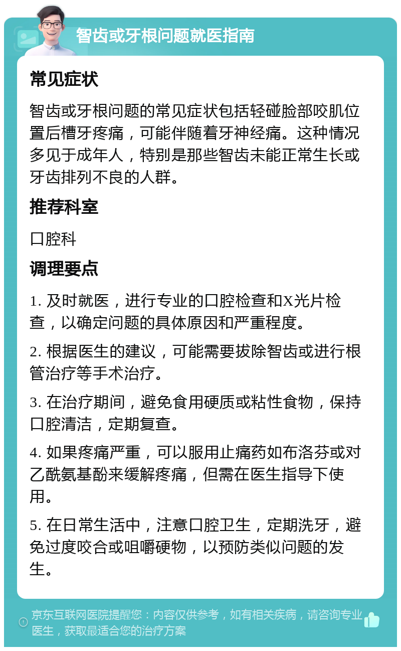 智齿或牙根问题就医指南 常见症状 智齿或牙根问题的常见症状包括轻碰脸部咬肌位置后槽牙疼痛，可能伴随着牙神经痛。这种情况多见于成年人，特别是那些智齿未能正常生长或牙齿排列不良的人群。 推荐科室 口腔科 调理要点 1. 及时就医，进行专业的口腔检查和X光片检查，以确定问题的具体原因和严重程度。 2. 根据医生的建议，可能需要拔除智齿或进行根管治疗等手术治疗。 3. 在治疗期间，避免食用硬质或粘性食物，保持口腔清洁，定期复查。 4. 如果疼痛严重，可以服用止痛药如布洛芬或对乙酰氨基酚来缓解疼痛，但需在医生指导下使用。 5. 在日常生活中，注意口腔卫生，定期洗牙，避免过度咬合或咀嚼硬物，以预防类似问题的发生。