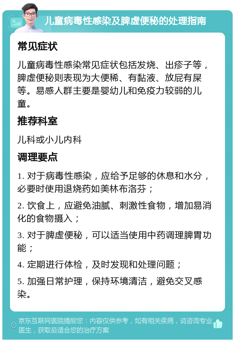 儿童病毒性感染及脾虚便秘的处理指南 常见症状 儿童病毒性感染常见症状包括发烧、出疹子等，脾虚便秘则表现为大便稀、有黏液、放屁有屎等。易感人群主要是婴幼儿和免疫力较弱的儿童。 推荐科室 儿科或小儿内科 调理要点 1. 对于病毒性感染，应给予足够的休息和水分，必要时使用退烧药如美林布洛芬； 2. 饮食上，应避免油腻、刺激性食物，增加易消化的食物摄入； 3. 对于脾虚便秘，可以适当使用中药调理脾胃功能； 4. 定期进行体检，及时发现和处理问题； 5. 加强日常护理，保持环境清洁，避免交叉感染。